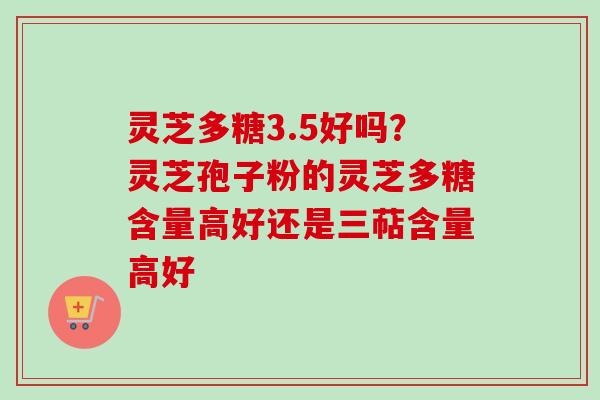 灵芝多糖3.5好吗？灵芝孢子粉的灵芝多糖含量高好还是三萜含量高好