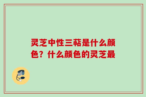 灵芝中性三萜是什么颜色？什么颜色的灵芝最