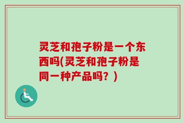 灵芝和孢子粉是一个东西吗(灵芝和孢子粉是同一种产品吗？)