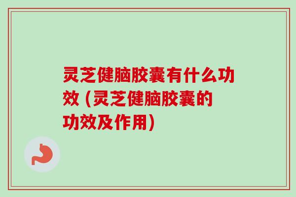 灵芝健脑胶囊有什么功效 (灵芝健脑胶囊的功效及作用)