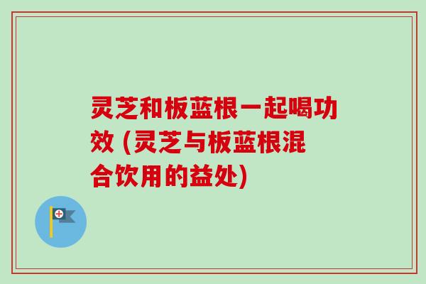 灵芝和板蓝根一起喝功效 (灵芝与板蓝根混合饮用的益处)
