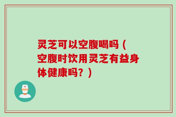 灵芝可以空腹喝吗 (空腹时饮用灵芝有益身体健康吗?) 灵芝可以空腹喝吗 (空腹时饮用灵芝有益身体健康吗?)