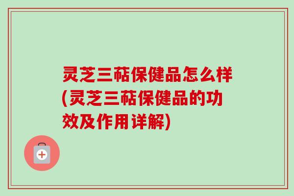 灵芝三萜保健品怎么样(灵芝三萜保健品的功效及作用详解) 灵芝三萜保健品怎么样(灵芝三萜保健品的功效及作用详解)