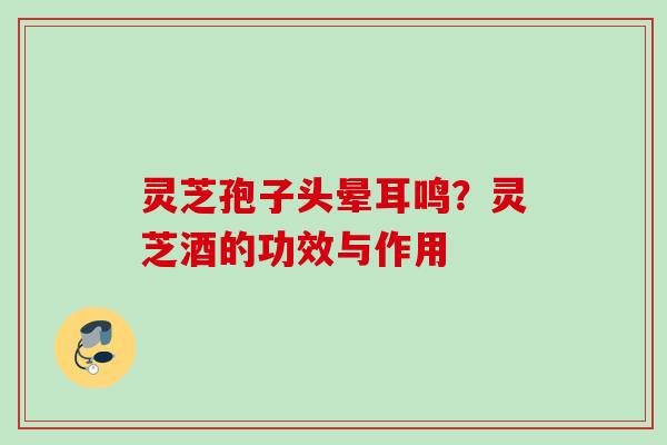 灵芝孢子头晕耳鸣？灵芝酒的功效与作用