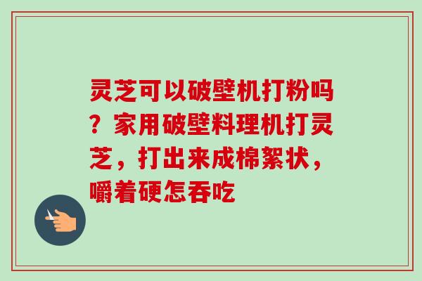 灵芝可以破壁机打粉吗?家用破壁料理机打灵芝,打出来成棉絮状,嚼着硬怎吞吃 灵芝可以破壁机打粉吗?家用破壁料理机打灵芝,打出来成棉絮状,嚼着硬怎吞吃