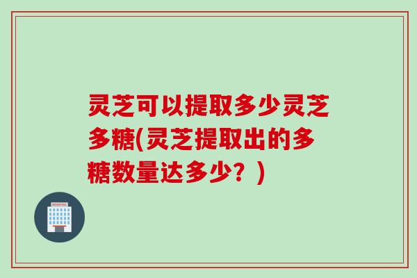灵芝可以提取多少灵芝多糖(灵芝提取出的多糖数量达多少？)