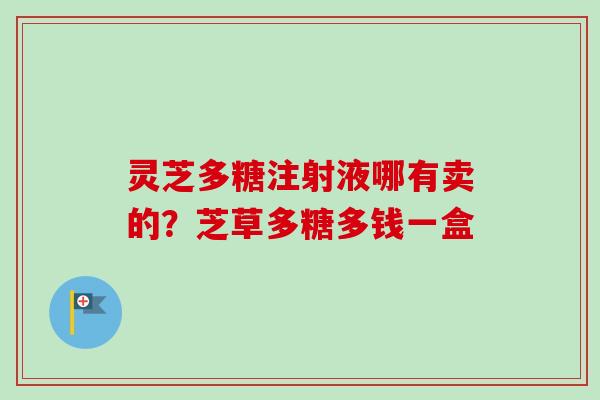 灵芝多糖注射液哪有卖的?芝草多糖多钱一盒 灵芝多糖注射液哪有卖的?芝草多糖多钱一盒
