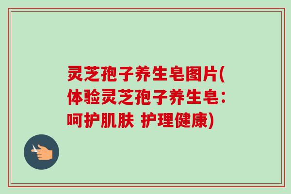 灵芝孢子养生皂图片(体验灵芝孢子养生皂：呵护肌肤 护理健康)