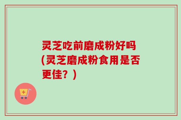 灵芝吃前磨成粉好吗 (灵芝磨成粉食用是否更佳？)