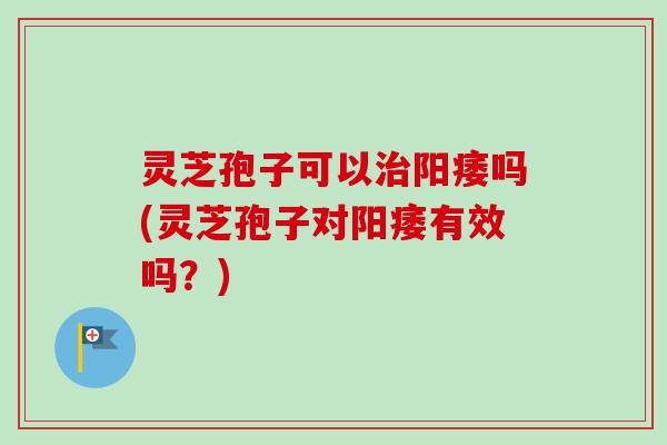 灵芝孢子可以治阳痿吗(灵芝孢子对阳痿有效吗？)