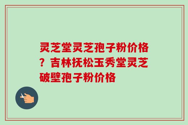 灵芝堂灵芝孢子粉价格？吉林抚松玉秀堂灵芝破壁孢子粉价格