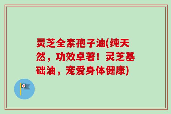 灵芝全素孢子油(纯天然，功效卓著！灵芝基础油，宠爱身体健康)