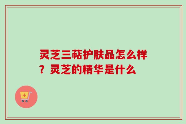 灵芝三萜护肤品怎么样？灵芝的精华是什么