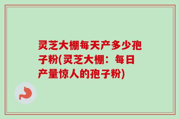 灵芝大棚每天产多少孢子粉(灵芝大棚：每日产量惊人的孢子粉)