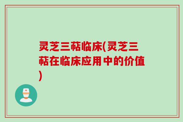 灵芝三萜临床(灵芝三萜在临床应用中的价值)