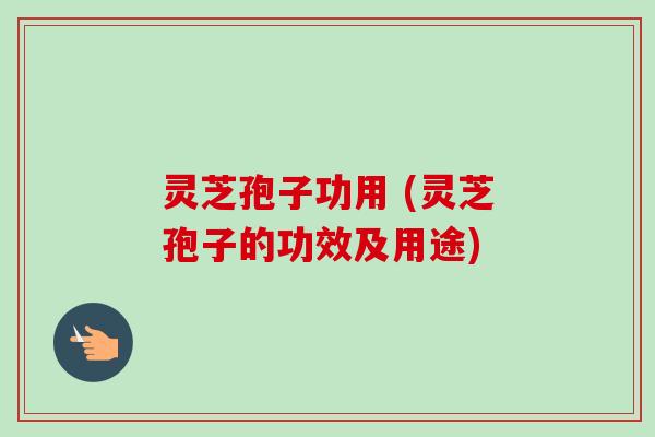 灵芝孢子功用 (灵芝孢子的功效及用途)