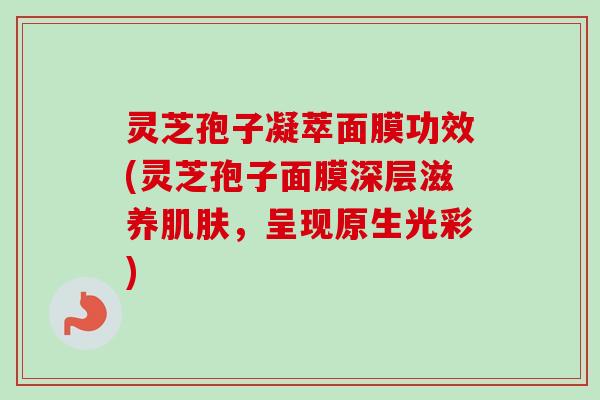 灵芝孢子凝萃面膜功效(灵芝孢子面膜深层滋养,呈现原生光彩) 灵芝孢子凝萃面膜功效(灵芝孢子面膜深层滋养,呈现原生光彩)