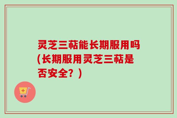 灵芝三萜能长期服用吗(长期服用灵芝三萜是否安全？)