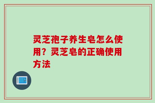 灵芝孢子养生皂怎么使用？灵芝皂的正确使用方法