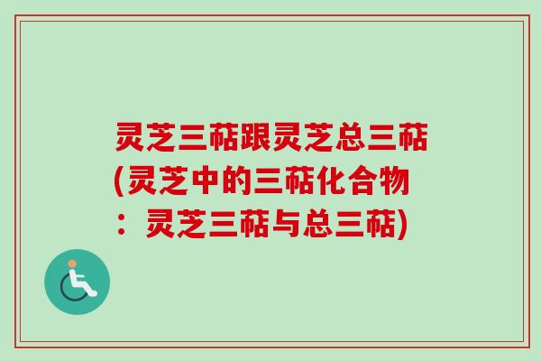 灵芝三萜跟灵芝总三萜(灵芝中的三萜化合物：灵芝三萜与总三萜)