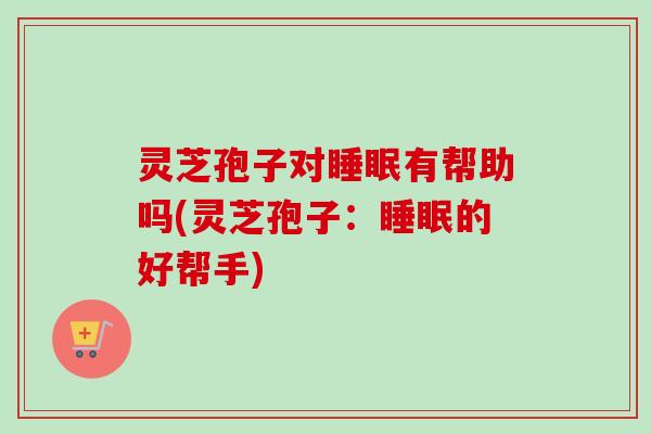 灵芝孢子对睡眠有帮助吗(灵芝孢子：睡眠的好帮手)