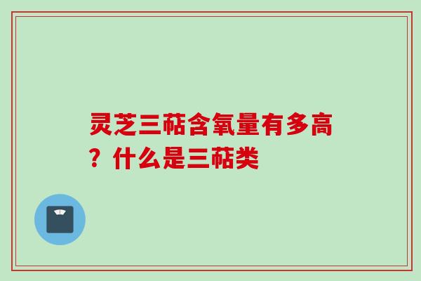 灵芝三萜含氧量有多高？什么是三萜类