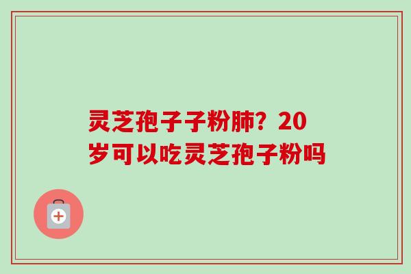 灵芝孢子子粉肺？20岁可以吃灵芝孢子粉吗