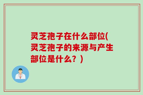 灵芝孢子在什么部位(灵芝孢子的来源与产生部位是什么？)