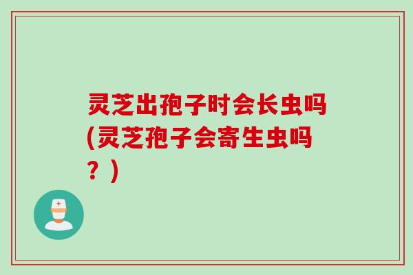 灵芝出孢子时会长虫吗(灵芝孢子会寄生虫吗？)
