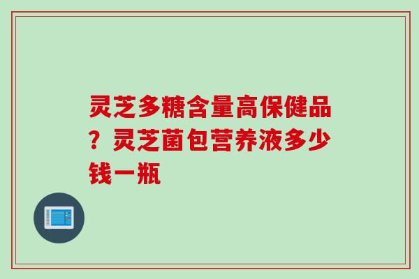 灵芝多糖含量高保健品？灵芝菌包营养液多少钱一瓶