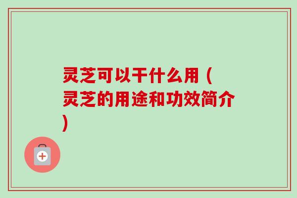灵芝可以干什么用 (灵芝的用途和功效简介)