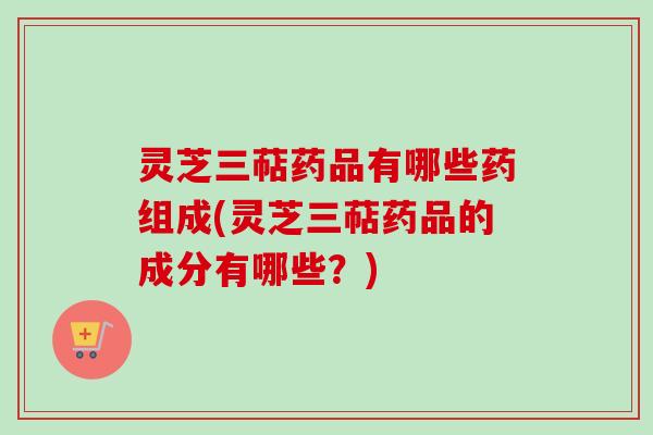 灵芝三萜药品有哪些药组成(灵芝三萜药品的成分有哪些？)