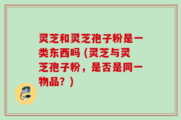 灵芝和灵芝孢子粉是一类东西吗 (灵芝与灵芝孢子粉，是否是同一物品？)
