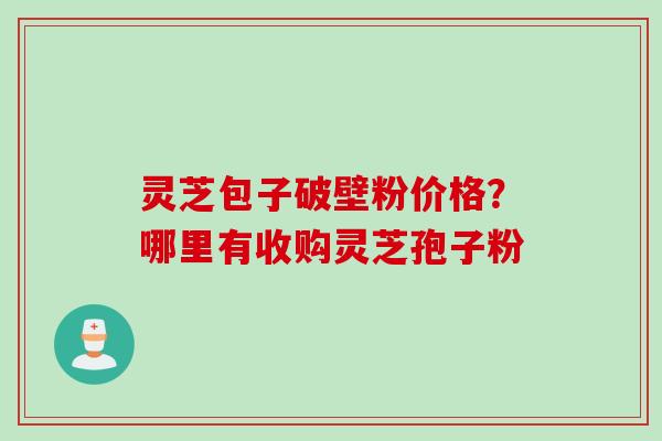 灵芝包子破壁粉价格？哪里有收购灵芝孢子粉