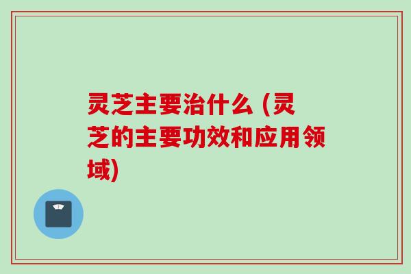灵芝主要治什么 (灵芝的主要功效和应用领域)