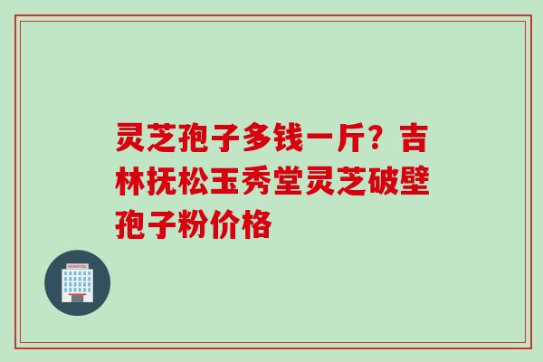 灵芝孢子多钱一斤？吉林抚松玉秀堂灵芝破壁孢子粉价格