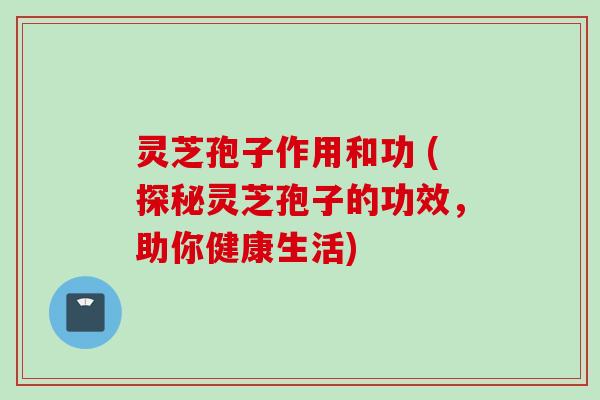 灵芝孢子作用和功 (探秘灵芝孢子的功效，助你健康生活)
