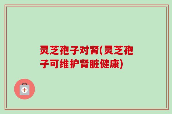 灵芝孢子对肾(灵芝孢子可维护肾脏健康)