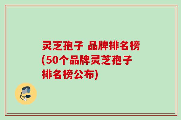 灵芝孢子 品牌排名榜(50个品牌灵芝孢子排名榜公布)