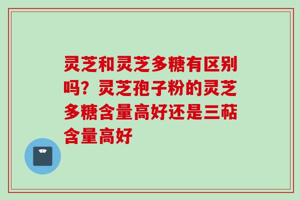 灵芝和灵芝多糖有区别吗？灵芝孢子粉的灵芝多糖含量高好还是三萜含量高好