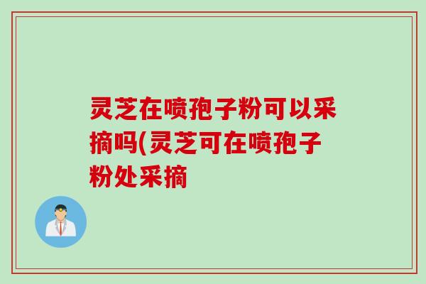 灵芝在喷孢子粉可以采摘吗(灵芝可在喷孢子粉处采摘