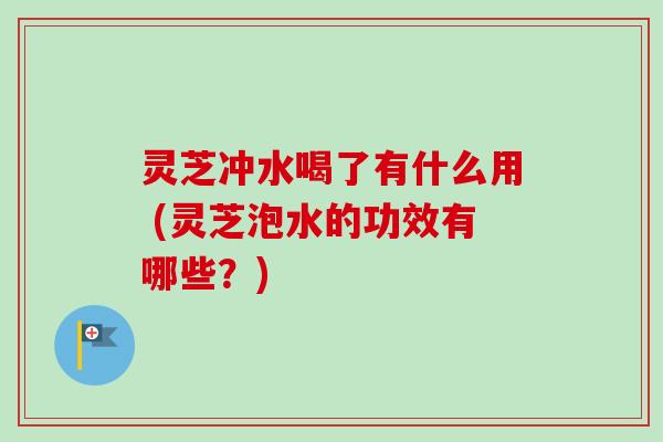 灵芝冲水喝了有什么用 (灵芝泡水的功效有哪些？)