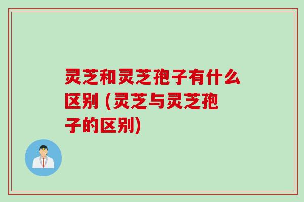 灵芝和灵芝孢子有什么区别 (灵芝与灵芝孢子的区别)