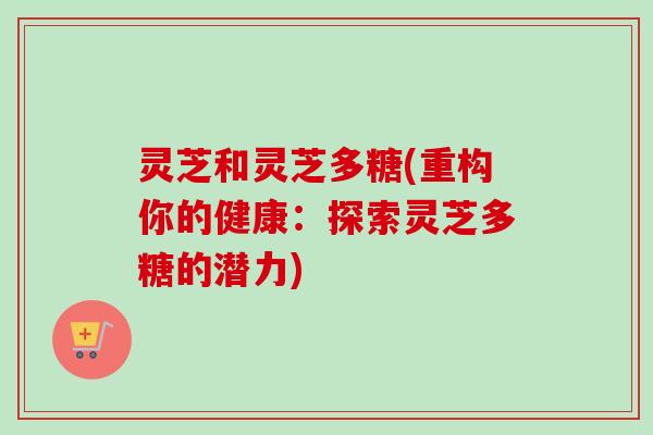 灵芝和灵芝多糖(重构你的健康:探索灵芝多糖的潜力) 灵芝和灵芝多糖(重构你的健康:探索灵芝多糖的潜力)