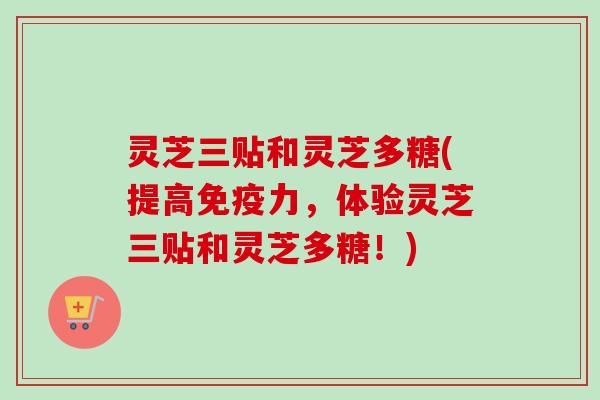 灵芝三贴和灵芝多糖(提高免疫力，体验灵芝三贴和灵芝多糖！)