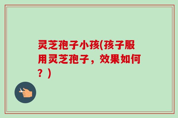 灵芝孢子小孩(孩子服用灵芝孢子，效果如何？)
