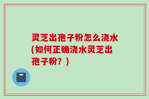 灵芝出孢子粉怎么浇水(如何正确浇水灵芝出孢子粉？)