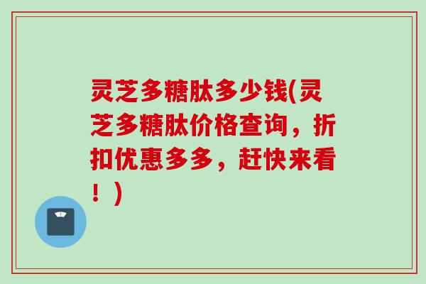 灵芝多糖肽多少钱(灵芝多糖肽价格查询，折扣优惠多多，赶快来看！)