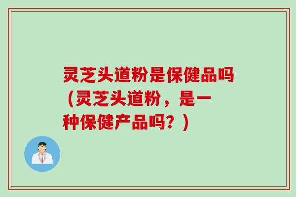 灵芝头道粉是保健品吗 (灵芝头道粉，是一种保健产品吗？)