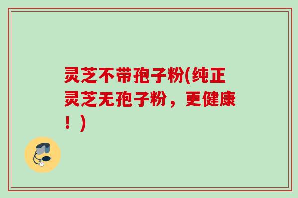 灵芝不带孢子粉(纯正灵芝无孢子粉，更健康！)